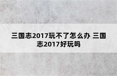 三国志2017玩不了怎么办 三国志2017好玩吗